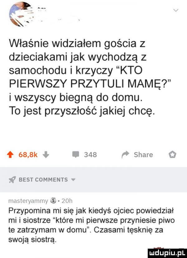 właśnie widziałem gościa z dzieciakami jak wychodzą z samochodu i krzyczy kto pierwszy przytuli mamę i wszyscy biegną do domu. to jest przyszłość jakiej chcę. f     k l u     w stare best comments mm mwmw s yw m przypomina mi się jak kiedyś ojciec powiedział mi i siostrze które mi pierwsze przyniesie piwo te zatrzymam w domu. czasami tęsknie za swoją siostrą