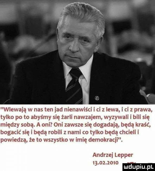 wlewają w nas ten jad nienawiści i ci z lewa i ci z prawa tylko po to abyśmy się żarli nawzajem wyzywali i bili się między sobą. a oni oni zawsze się dogadają będą kraść bogacic się i będą robili z nami co tylko będą chcieli i powiedzą że to wszystko w imię demokracji. andrzej lepper