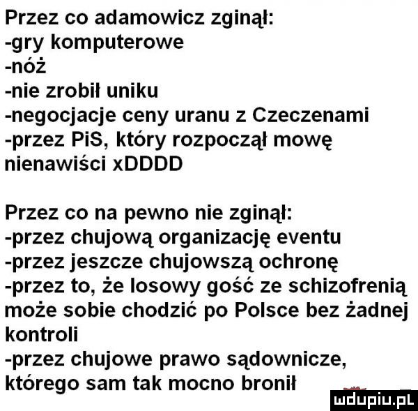 przez co adamowicz zginąl gry komputerowe nóż nie zrobił uniku negocjacje ceny uranu z czeczenami przez pis który rozpoczął mowę nienawiści xdddd przez co na pewno nie zginął przez chujową organizację eventu przez jeszcze chujowszą ochronę przez to że losowy gość ze schizofrenią może sobie chodzić po polsce bez żadnej kontroli przez chujowe prawo sądownicze którego sam tak mocno bronil