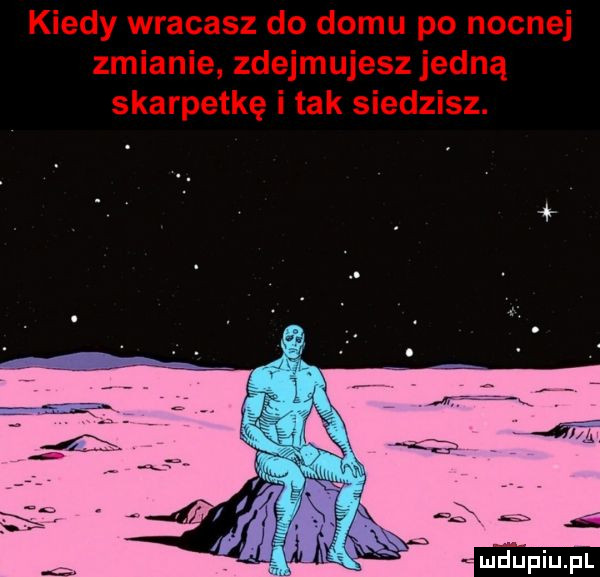 kiedy wracasz do domu po nocnej zmianie zdejmujesz jedną skarpetkę i tak siedzisz