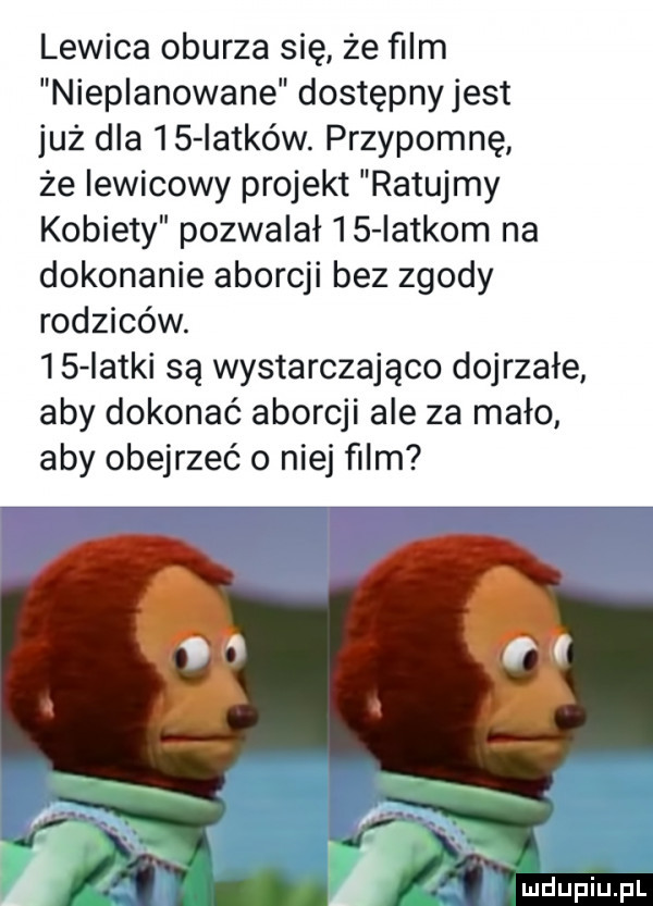 lewica oburza się że ﬁlm nieplanowane dostępny jest już dla    latków. przypomnę że lewicowy projekt ratujmy kobiety pozwalał    latkom na dokonanie aborcji bez zgody rodziców.    iatki są wystarczająco dojrzałe aby dokonać aborcji ale za mało aby obejrzeć o niej film