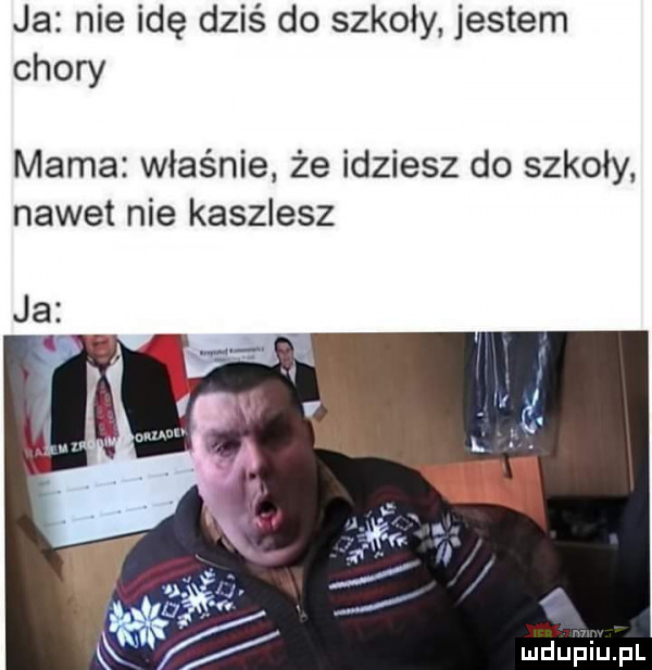 ja nie idę dziś do szkoły jestem chory mama właśnie. że idziesz do szkoły. nawet nie kaszlesz