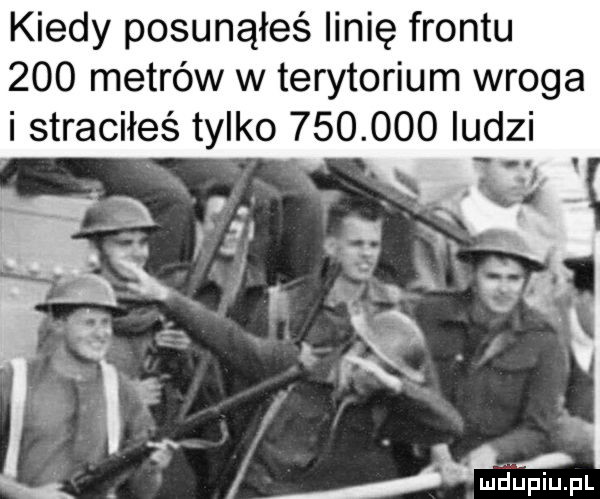 kiedy posunąłeś linię frontu     metrów w terytorium wroga i straciłeś tylko    .     ludzi