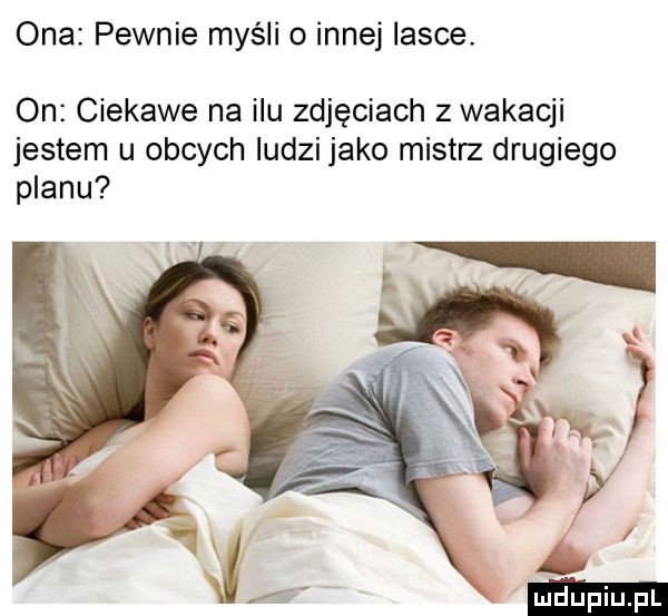 ona pewnie myśli o innej lasce. on ciekawe na ilu zdjęciach z wakacji jestem u obcych ludzi jako mistrz drugiego planu