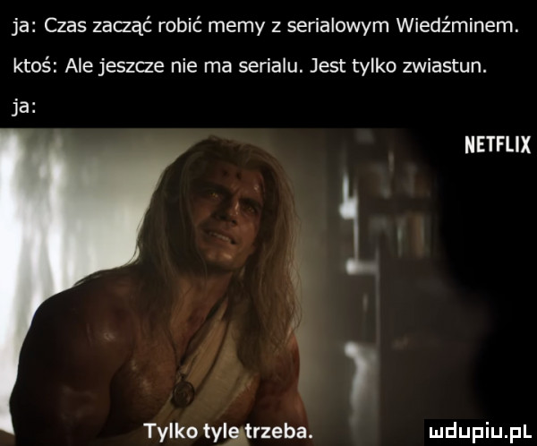 ja czas zadąć robić memy z serialowym wiedźminem. ktoś ale jeszce nie ma serialu. jest tylko zwiastun. ja netflix tylko tylgtrzeba