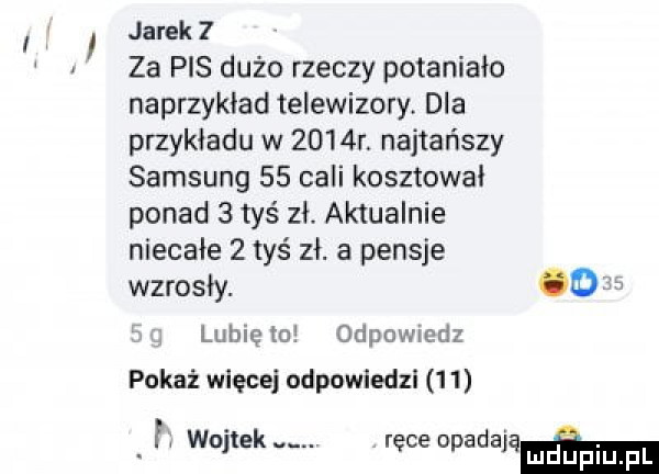 i jarek   za pis dużo rzeczy potaniało naprzykład telewizory. dla przykładu w     r najtańszy samsung    cali kosztował ponad   tyś zł aktualnie niecałe   tyś zł. a pensje wzrosły. o lubię   odpowiedz pokaż więcej odpowiedzi    f wojtek. ręce upadałam