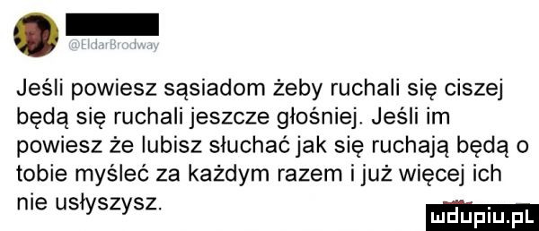 o jeśli powiesz sąsiadom żeby ruchali się ciszej będą się ruchali jeszcze głośniej jeśli im powiesz że lubisz słuchaćjak się ruchają będą o tobie myśleć za każdym razem iluż więcej ich nie usłyszysz