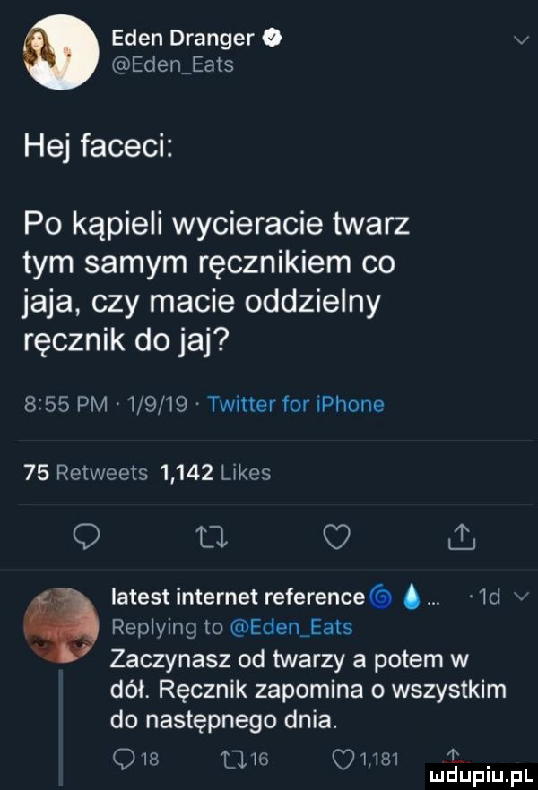 eden dranger o v eden eads hej faceci po kąpieli wycieracie twarz tym samym ręcznikiem co jaja czy macie oddzielny ręcznik do jaj      pm        twitter for iphone    retweets       limes q u c i. latest internet reference.  d v replying to edeniea s zaczynasz od twarzy a potem w dół. ręcznik zapomina o wszystkim do następnego dnia. q   mic quai mduplu pl