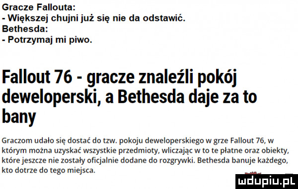 gracze fallouta mekszej chujni już się nie da odstawić. bethesda potrzyma mi piwo. fallout    gracze znaleźli pokój deweloperski a bethesda daje za to bany graczom udalo się dostać do uw pikolu dewelopersklegn w grze fallout   . w którym mozna uzyskać wszystkie przedmioty wliczając w w te plame oraz emekxy które jeana n e zostaly oﬁqalnle dodane dn mlgrywkl. bethesda banuje kalego km dame dn tego miejsca. luduplu pl