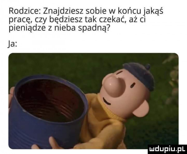 rodzice. znajdziesz sobie w końcu jakąś pracę czy będziesz tak czekać aż ci pieniądze z nieba spadną ja