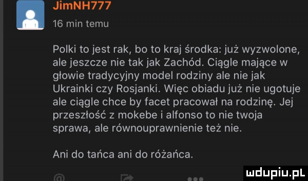 jimnh       mm temu polki tojest rak bo to kraj środka już wyzwolone ale jeszcze nie tak jak zachód. ciągle mające w glowie tradycyjny model rodziny ale nie jak ukrainki czy rosjanki więc obiadu już nie ugotuje ale ciągle chce by facet pracował na rodzinę. jej przeszłość z mokebe i a forso to nie twoja sprawa ale równouprawnienie też nie ani do tańca ani do różańca