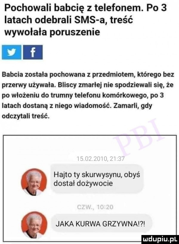 pochowali babcię z telefonem. po   latach odebrali sms a treść wywołała poruszenie babcia zostala pochowana przedmiotem którego bez przerwy używała. bliscy zmarle nie spodziewali się. że po włożeniu do trumny telefonu komórkowego po   latach dostaną z niego wiadomość. zamarll gdy odczytali treść. hajto ty skurwysynu obyś dostal dożywocie q jaka kurwa grzywnal