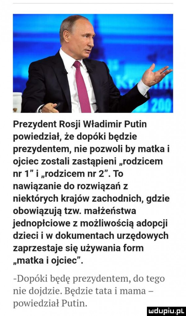 prezydent rosji władimir putin powiedział że dopóki będzie prezydentem nie pozwoli by matka i ojciec zostali zastąpieni rodzicem nr   i rodzicem nr  . to nawiązanie do rozwiązań z niektórych krajów zachodnich gdzie obowiązują tlw. małżeństwa jednopłciowe z możliwością adopcji dzieci i w dokumentach urzędowych zaprzestaje się używania form matka i ojciec. dopó  i będę prezydentem do tego nie dojdzie. będzie tata i mama powiedział putin