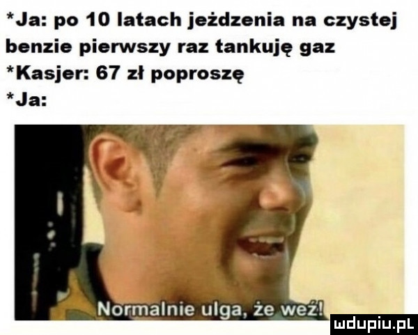 ja po    latach joidzonia na czystej bonzie pierwszy raz tankuję gaz kasior    zł poproszę ja normanie ulga. że weź