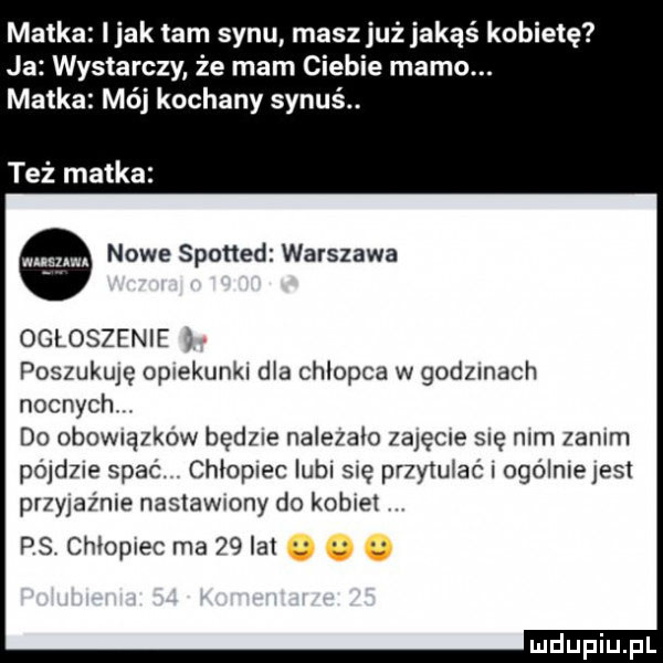 matka imak tam synu masz już jakąś kobietę ja wystarczy że mam ciebie mamo. matka mój kochany synu. też matka nowe spotted warszawa ogloszenie poszukuję opiekunki dla chlopca w godzmach nocnych. do obomązkow będzie nalizało zajęcie się mm zanim p  d  e spac chłopiec lubi się pr ytuiac i ogólniejest przyjaźnie naslawmny do kobiet ps chłopiec ma    lat