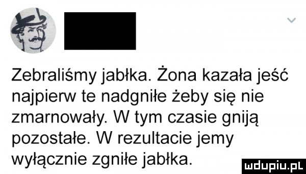zebraliśmy jabłka. żona kazała jeść najpierw te nadgniłe żeby się nie zmarnowały. w tym czasie gniją pozostałe. w rezultacie jemy wyłącznie zgniłe jabłka