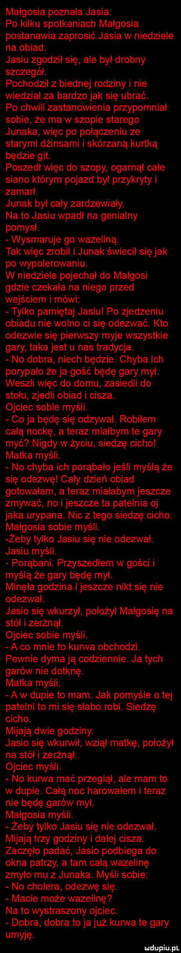 małgosia poznała jasia. po kilku spotkaniach małgosia postanawia zaprosić jasia w niedziele na obiad. jasiu zgodził się ale był drobny szczegół. pochodził z biednej rodziny i nie wiedział za bardzo jak się ubrać. po chwili zastanowienia przypomniał sobie że ma w szopie starego junaka więc po połączeniu ze starymi dżinsami i skórzaną kurtką będzie git. poszedł więc do szopy ogarnął całe siano którym pojazd był przykryty i zamarł. junak był cały zardzewiały. na to jasiu wpadł na genialny pomysł. wysmaruje go wazeliną. tak więc zrobił i junak świecił się jak po wypolerowaniu. w niedziele pojechał do małgosi gdzie czekała na niego przed wejściem i mówi tylko pamiętaj jasiu po zjedzeniu obiadu nie wolno ci się odezwać. kto odezwie się pierwszy myje wszystkie gary taka jest u nas tradycja. no dobra niech będzie. chyba ich porypało że ja gość będę gary mył. weszli więc do domu zasiedli do stołu zjedli obiad i cisza. ojciec sobie myśli. co ja będę się odzywał. robiłem całą nockę a teraz miałbym te gary myć nigdy w życiu siedzę cicho matka myśli. no chyba ich porąbało jeśli myślą że się odezwę cały dzień obiad gotowałam a teraz miałabym jeszcze zmywać no i jeszcze ta patelnia oj jaka urypana. nic złego siedzę cicho. małgosia sobie myśli. żeby tylko jasiu się nie odezwał. jasiu myśli. porąbani. przyszedłem w gości i myślą że gary będę mył. minęła godzina i jeszcze nikt się nie odezwał. jasio się wkurzył położył małgosię na stół i zerżnął. ojciec sobie myśli. a co mnie to kurwa obchodzi. pewnie dyma ją codziennie. ja tych garów nie dotknę. matka myśli. a w dupie to mam. jak pomyśle o tej patelni to mi się słabo robi. siedzę cicho. mijają dwie godziny. jasio się wkurwił wziął matkę położył na stół i zerżnął. ojciec myśli. no kurwa mać przegiął ale mam to w dupie. całą noc harowałem i teraz nie będę garów mył. małgosia myśli. żeby tylko jasiu się nie odezwał. mijają trzy godziny i dalej cisza. zaczęło padać jasio podbiega do okna patrzy a tam całą wazelinę zmyło mu z junaka. myśli sobie no cholera odezwę się. macie może wazelinę na to wystraszony ojciec. dobra dobra to jajuż kurwa te gary umi ję