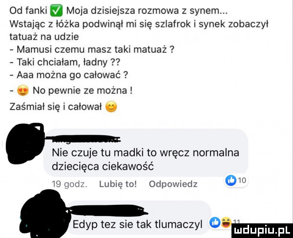 od fanki moja dzisiejsza rozmowa z synem. wstając z łóżka podwinął mi się szlafrok i synek zobaczył tatuaż na udzie mamusi czemu masz taki masaż taki chciałam ładny aaa można go całować. no pewnie ze można zaśmiał się i całował. nie czuje łu madki to wręcz normalna dziecięca ciekawość    with lunięto odpowiedz     edyp tez sie tak tłumaczył diw