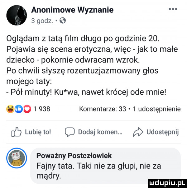 anonimowe wyznanie oglądam z tatą ﬁlm długo po godzinie   . pojawia się scena erotyczna więc jak to małe dziecko pokornie odwracam wzrok. po chwili słysze rozentuzjazmowany głos mojego taty pół minuty ku wa nawet krócej ode mnie         komentarze      udostępnienie lubię to c dodaj kamen. udostępnij poważny postcziowiek fajny tata. taki nie za głupi nie za md
