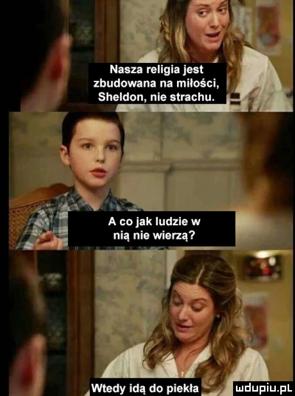 i nasza rellala jest zbudowana na miłości   sheldon nie strachu. a co jak ludzie w nią nie wierzą o wtedy idą do plech