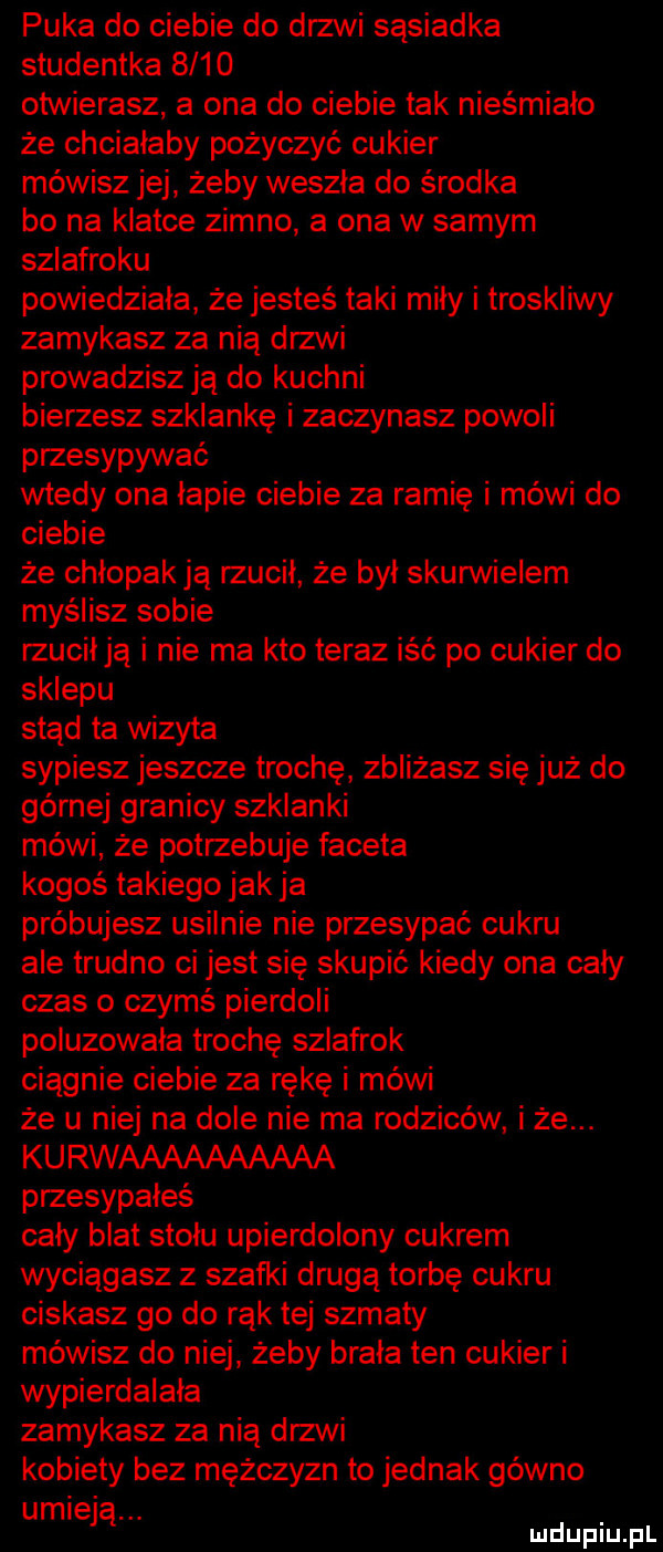 puka do ciebie do drzwi sąsiadka studentka      otwierasz a ona do ciebie tak nieśmiało że chciałaby pożyczyć cukier mówisz jej żeby weszła do środka bo na klatce zimno a ona w samym szlafroku powiedziala że jesteś taki mity i troskliwy zamykasz za nią drzwi prowadzisz ją do kuchni bierzesz szklankę i zaczynasz powoli przesypywać wtedy ona lapie ciebie za ramię i mówi do ciebie że chłopak ją rzucil że byl skurwielem myślisz sobie rzucil ją i nie ma kto teraz iść po cukier do sklepu stąd ta wizyta sypiesz jeszcze trochę zbliżasz się już do górnej granicy szklanki mówi że potrzebuje faceta kogoś takiego jak ja próbujesz usilnie nie przesypać cukru ale trudno ci jest się skupić kiedy ona cały czas o czymś pierdoli poluzowała trochę szlafrok ciagnie ciebie za rękę i mówi że u niej na dole nie ma rodziców i że. kurwaaaaaaaaaa przesypałeś caly blat stolu upierdolony cukrem wyciągasz z szafki drugą torbę cukru ciskasz go do rąk tej szmaty mówisz do niej żeby brała ten cukier i wypierdalała zamykasz za nią drzwi kobiety bez mężczyzn to jednak gówno umie ją