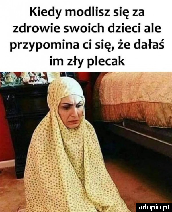 kiedy modlisz się za zdrowie swoich dzieci ale przypomina ci się że dałaś im zły plecak mdupilel