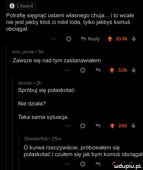 layard potrafię sięgnąć ustami własnego chuja. i to wcale nie jest jakby ktoś ci robił loda tylko jakbyś komuś obciągał. o repry f     k ł ron anime sh zawsze się nad tym zastanawiałem q ł   kł mrmlli  h spróbuj się połaskotać. nie działa taka sama sytuacja o   f     ł simsterkid   m   kurwa rzeczywiście próbowałem się połaskotać i czułem się jak bym komuś obciągał o   fuldllpii jal