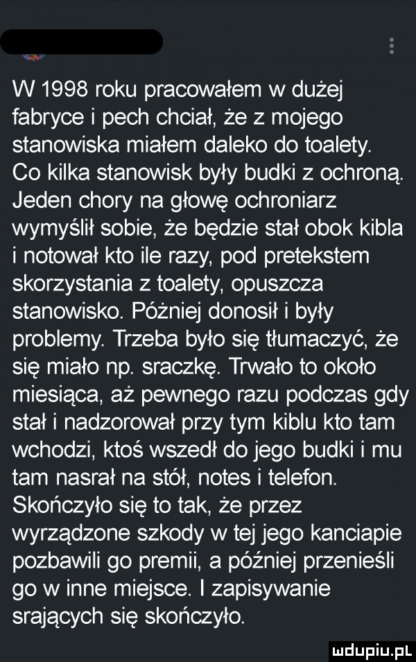 w      roku pracowałem w dużej fabryce i pech chciał że z mojego stanowiska miałem daleko do toalety. co kilka stanowisk byly budki z ochroną. jeden chory na głowę ochroniarz wymyślił sobie że będzie stał obok kibla i notował kto ile razy pod pretekstem skorzystania z toalety opuszcza stanowisko. później donosił i były problemy. trzeba było się tłumaczyć że się miało np. sraczkę. trwało to około miesiąca aż pewnego razu podczas gdy stał i nadzorował przy tym kiblu kto tam wchodzi ktoś wszedł do jego budki i mu tam nasral na stół notes i telefon. skończyło się to tak że przez wyrządzone szkody w tej jego kanciapie pozbawili go premii a później przenieśli go w inne miejsce. zapisywanie srających się skończyło