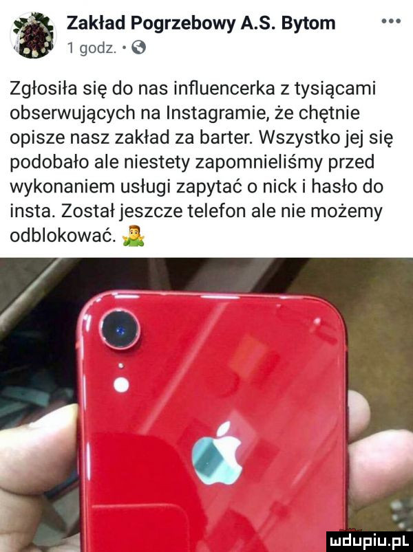 zaklad pogrzebowy a s. bytom     godz. zgłosiła się do nas inﬂuencerka z tysiącami obserwujących na instagramie że chętnie opisze nasz zakład za barter. wszystko jej się podobało ale niestety zapomnieliśmy przed wykonaniem usługi zapytać o nicki haslo do insta. został jeszcze telefon ale nie możemy odblokować