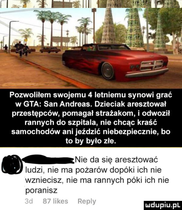 pozwoliłem swojemu   letniemu synowi grać w gta san andreas. dzieciak aresztował przestępców pomagał strażakom i odwoził rannych do szpitala nie chcąc kraść samochodów ani jeździć niebezpiecznie bo to by było złe. nie da się aresztować ludz nie pożarów dopóki ich nie wzniecisz nie ma rannych póki ich nie poranisz