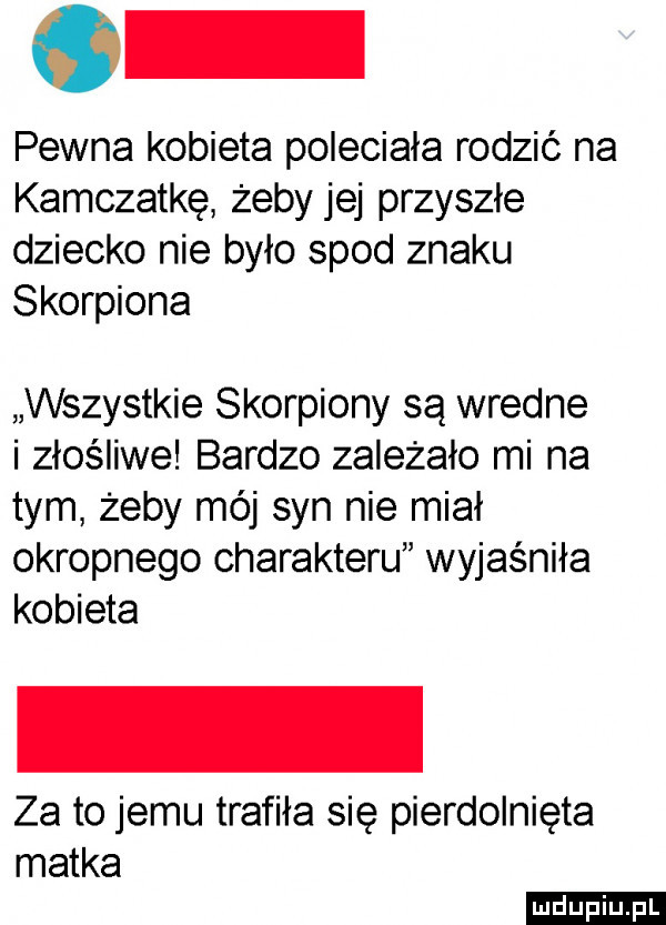 pewna kobieta poleciała rodzić na kamczatkę żeby jej przyszłe dziecko nie było spod znaku skorpiona wszystkie skorpiony są wredne i złośliwe bardzo zależało mi na tym żeby mój syn nie miał okropnego charakteru wyjaśniła kobieta za to jemu trafiła się pierdolnięta matka