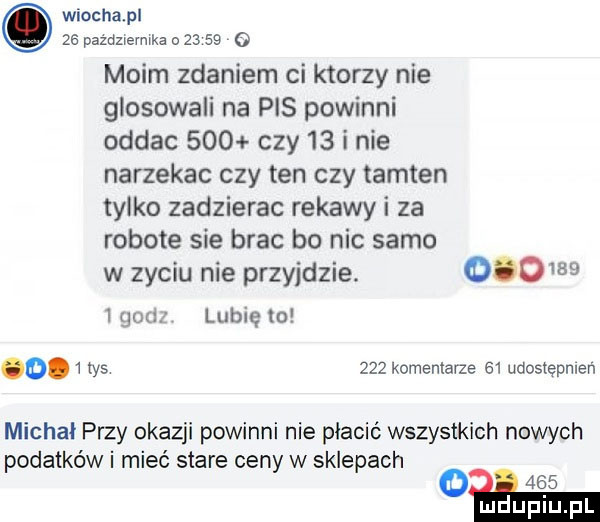 wiochapl ze pażdzievmka o         moim zdaniem ci ktorzy nie glosowali na pis powinni oddac     czy    i nie narzekac czy ten czy tamten tylko zadzierac rekawy i za robote sie brac bo nic samo w zyciu nie przyjdzie.          goes lubię to o tys     komentarze    udostępnień michał przy okazji powinni nie płacić wszystkich nowych podatków i mieć stare ceny w sklepach