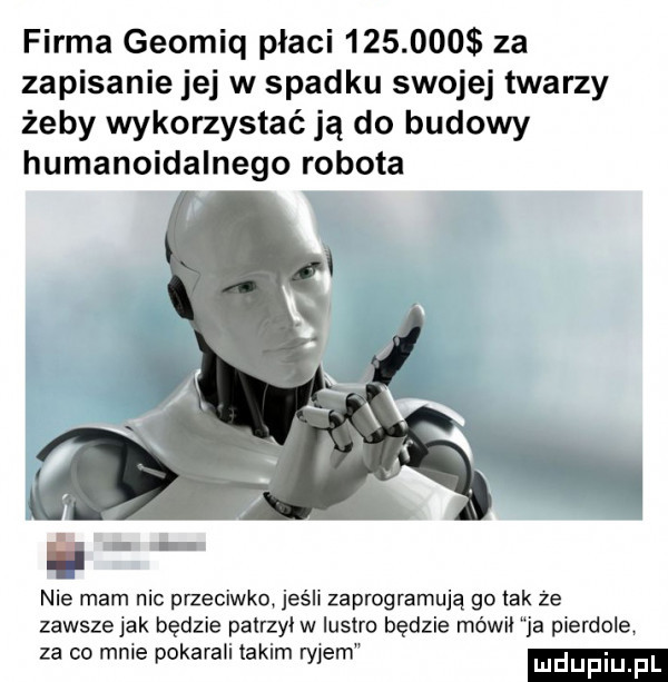 firma geomiq płaci         za zapisanie jej w spadku swojej twarzy żeby wykorzystać ją do budowy humanoidalnego robota nie mam nic przeciwko jeśli zaprogramują go idk że zawsze jak będzie patrzył w lustre będzie mówki ja pierdole za co mnie pokarali takim ryjem
