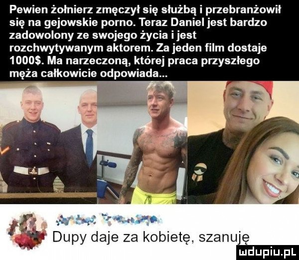 pewien żołnierz zmęczył się służbą i przebranżowił się na gejowskie porno. teraz daniel jest bardzo zadowolony ze swojego życia i jest rozchwytywanym aktorem. za jeden film dostaje      . ma narzeczoną której praca przyszłego męża całkowicie odpowiada. dupy daje za kobietę szanuję