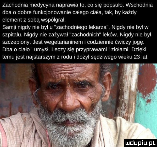 zachodnia medycyna naprawia to. co się popsuło. wschodnia dba   dobre iunkcjonowanie całego ciała tak by kazdy element z sobą współgrał. samki nigdy nie byku zachodniego lekarza. nigdy nie był w szpitalu. nigdy nie zszywał zachodnich leków. nigdy nie był szczepiony. jest wegetarianinem i codziennie ćwiczy jogę. dba   ciało i umysł. leczy się przyprawami i ziołami. dz ęk temu jest najstarszym z rodu i dożył sędnwego wieku    lat