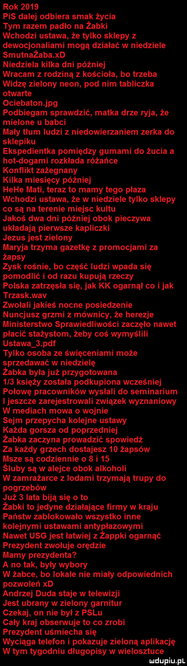 rok      pis dalej odbiera smak życia tym razem padło na żabki wchodzi ustawa że tylko sklepy z dewocjonaliami mogą działać w niedziele smutnażaba xd niedziela kilka dni później wracam z rodziną z kościoła bo trzeba widzę zielony neon pod nim tabliczka otwarte ociebatonjpg podbiegam sprawdzić matka drze ryja że mielone u babci mały tłum ludzi z niedowierzaniem zerka do sklepiku ekspedientka pomiędzy gumami do żucia a hot dogami rozkłada różańce konflikt zażegnany kilka miesięcy później hebe maci teraz to mamy tego płaza wchodzi ustawa że w niedziele tylko sklepy co są na terenie miejsc kultu jakoś dwa dni później obok pieczywa układają pierwsze kapliczki jezus jest zielony maryja trzyma gazetkę z promocjami za żapsy zysk rośnie bo część ludzi wpada się pomodlić i od razu kupuja rzeczy polska zatrzęsła się jak kk ogarnął co imak trzask an zwolali jakieś nocne posiedzenie nuncjusz grzmi z mównicy że herezje ministerstwo sprawiedliwości zaczelo nawet płacić stażystom żeby coś wymyślili ustawa   pdf tylko osoba ze święceniami może sprzedawać w niedzielę żabka była już przygotowana  i  księży została podkupiona wcześniej połowę pracowników wysłali do seminarium i jeszcze zarejestrowali związek wyznaniowy w mediach mowa o wojnie sejm przepycha kolejne ustawy każda gorsza od poprzedniej żabka zaczyna prowadzić spowiedź za każdy grzech dostajesz    żapsów msze są codziennie o   i    śluby są w alejce obok alkoholi w zamrażarce z lodami trzymają trupy do pogrzebów już   lata biją się oto żabki to jedyne działające firmy w kraju państw zablokowało wszystko inne kolejnymi ustawami antypłazowymi nawet usg jest łatwiej z żappki ogarnąć prezydent zwołuje orędzie mamy prezydenta a no tak były wybory w żabce bo lokale nie miały odpowiednich pozwoleń xd andrzej duda staje w telewizji jest ubrany w zielony garnitur czekaj on nie był palu cały kraj obserwuje to co zrobi prezydent uśmiecha się wyciąga telefon i pokazuje zieloną aplikację w tym tygodniu długopisy w wielosztuce ludupiu pl