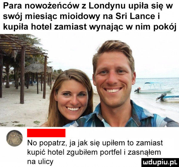 para nowożeńców z londynu upiła się w swéj miesiąc mioidowy na sci lance i kupiła hotel zamiast wydając w nim polej no popatrz ja jak się upiłem to zamiast kupić hotel zgubiłem portfel zasnąłem na ulicy