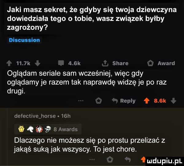 jaki masz sekret że gdyby się twoja dziewczyna dowiedziala tego o tobie wasz związek bylby zagrożony     k a sk stare award oglądam seriale sam wcześniej więc gdy oglądamy je razem tak naprawdę widzę je po raz drugi. repry uk icvechvcjxm      h q.   awards dlaczego nie możesz się po prestu przelizać z jakąś suką jak wszyscy. to jest chore. deupiupl