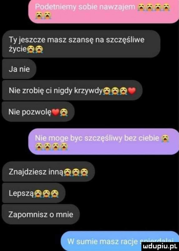 ty jeszcze masz szansę na szczęśliwe życieaa ja nie nie zrobię ci nigdy krzywdyﬁﬁﬁ. nie pozwol ﬁ znajdziesz innąqqq lepszannn zapomnisz o male