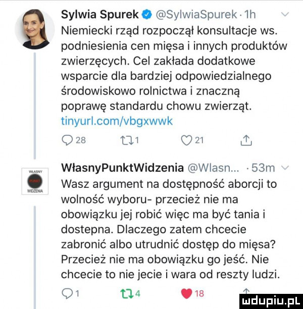 niemiecki rząd rozpoczął konsultacje ws. podniesienia cen mięsa i innych produktów zwierzęcych. cel zaklada dodatkowe wsparcie dla bardziej odpowiedzialnego środowiskowe rolnictwa i znaczną poprawę standardu chowu zwierząt tinyurl com vngwwk o    tau zi   sylwia siurek. sylwiaspurek lh wlasnypunktwidzenia wlasn.   m wasz argument na dostępność aborcji to wolność wyboru przecież nie ma obowiązku jej robić więc ma być tania i dostepna. dlaczego zatem chcecie zabronić albo utrudnić dostep do mięsa przecież nie ma obowiązku go jeść. nie chcecie to nie jecie i wara od reszty ludzi. oi      ie