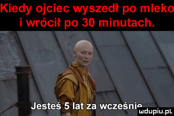 kiedy ojciec wyszedł po mleko i wrócił po    minutach.  . jesteś   lat za wcześnie. mduplu pl