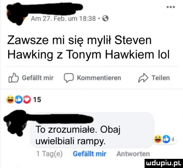 am    feb um        zawsze mi się mylił steven hawking z tonym haikiem ici b gefalltmir c kommenlieren teilen odo    to zrozumiałe. obaj uwielbiali rampy.    geféllt mir