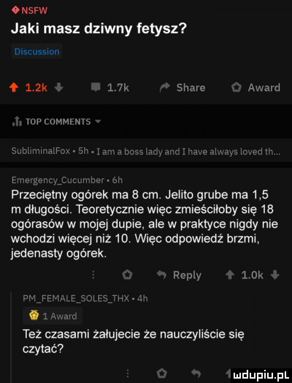 nsfw jaki masz dziwny fetysz discussion f    k    k stare award top omments subummajrm jh ę am has mm and ż hace alem ms d fh łże gino luummer o n przeciętny ogórek ma   cm. jelito grube ma     m długości. teoretycznie więc zmieściłoby się    ogórasów w mojej dupie ale w praktyce nigdy nie wchodzi więcej niż   . więc odpowiedź brzmi jedenasty ogórek. repry look ijnr pism ij w   mm też czasami żałujecie że nauczyliście się czytać