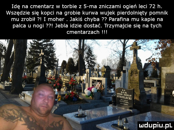 idę na cmentarz w torbie z sima zniczami ogień leci    h. wszędzie się kopci na grobie kurwa wujek pierdolnięty pomnik mu zrobił i moher. jakiś chyba   parafina mu kapie na palca u nogi jubla idzie dostać. trzymajcie się na tych cmentarzach