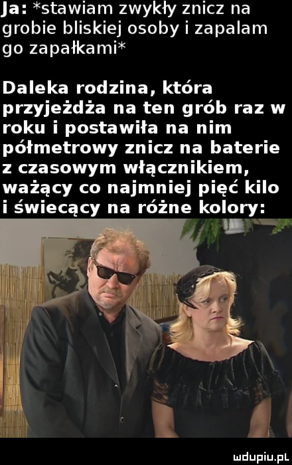 a stawiam zwykły znicz na grobie bliskiej osoby i zapalam go zapałkami daleka rodzina która przyjeżdża na ten grób raz w roku i postawiła na nim półmetrowy znicz na baterie z czasowym włącznikiem ważący co najmniej pięć kilo i świecący na różne kolory xw an x i