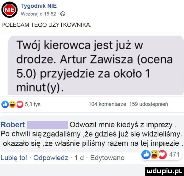 mm o polecam tego użytkownika. twój kierowca jest już w drodze. artur zawisza ocena     przyjedzie za około   minut y.        tys     komentarze     udostępnień robert odwozii mnie kiedyś z imprezy. po chwili się zgadaliśmy że gdzieś już się widzieliśmy. okazało się że właśnie piliśmy razem na tej imprezie. lunięto odpowiedz  d edytowane        ludu iu. l