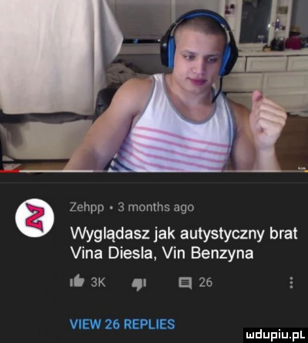 zehpp   months ago wyglądasz jak autystyczny brat vina diesla vin benzyna    k ą a    view    replies mduplu pl