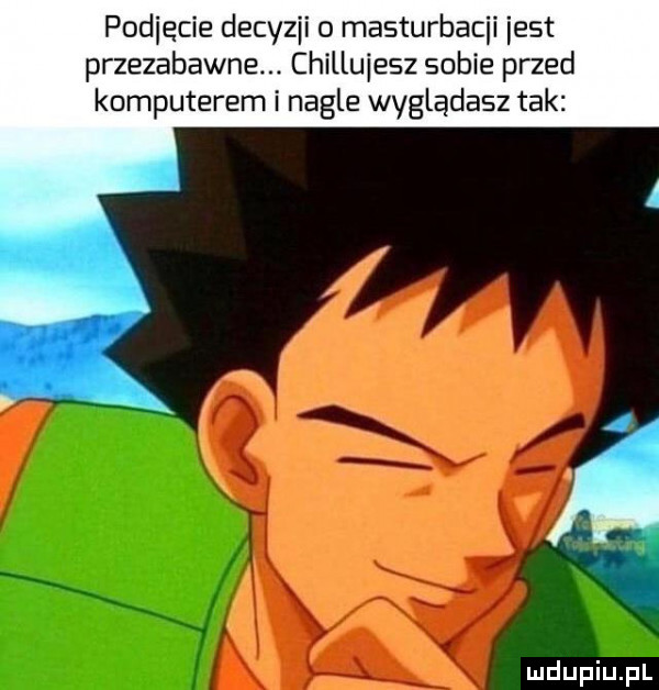 pocięcie decyzji o masturbacji jest przezabawne. chillujesz sobie przed komputerem i nagle wyglądasz tak