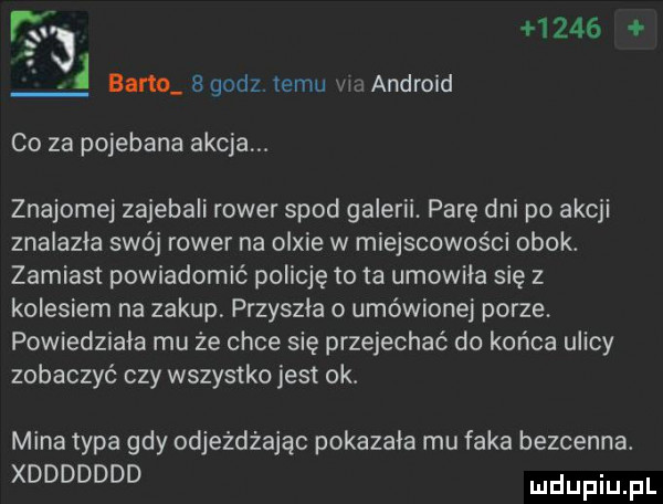 t      i bano   godz temu waandroid co za pojebana akcja. znajome zajebali rower spod galerii. parę dni po akcji znalazla swój rower na olsie w miejscowości obok. zamiast powiadomić policję to ta umowila się z kolesiem na zakup przyszła o umówionej porze powiedziała mu ze chce się przejechać do końca ulicy zobaczyć czy wszystko jest ok. mina typa gdy odjeżdżając pokazala mu f-ka bezcenna. xddddddd