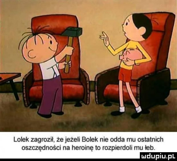 lolek zagroził że jeżeli bolek nie odda mu ostatnich oszczędności na heroinę to rozpierdoli mu łeb